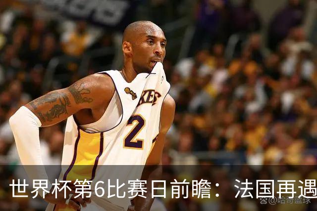 世界杯第6比赛日前瞻：法国再遇非洲死敌，阿根廷迎战"沙漠之狐"