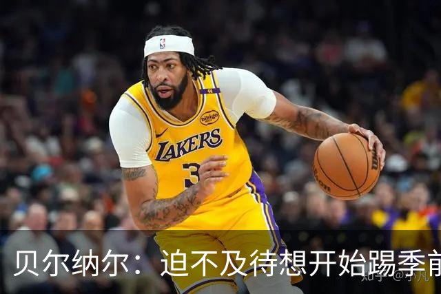 贝尔纳尔：迫不及待想开始踢季前赛 西班牙若表现出色有机会夺冠